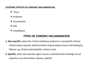 SYSTEMIC EFFECTS OF CHRONIC INFLAMMATION
 Fever
 Anaemia
 Leucocytosis
 ESR
 Amyloidosis
TYPES OF CHRONIC INFLAMMATION
1. Non-specific, when the irritant substance produces a nonspecific chronic
inflammatory reaction with formation of granulation tissue and healing by
fibrosis e.g. chronic osteomyelitis, chronic ulcer.
2. Specific, when the injurious agent causes a characteristic histologic tissue
response e.g. tuberculosis, leprosy, syphilis.
 