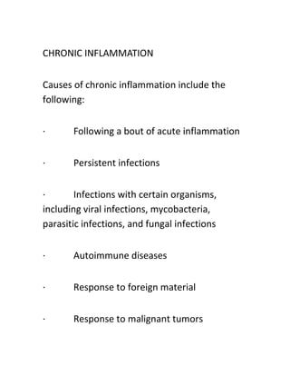 CHRONIC INFLAMMATION
Causes of chronic inflammation include the
following:
· Following a bout of acute inflammation
· Persistent infections
· Infections with certain organisms,
including viral infections, mycobacteria,
parasitic infections, and fungal infections
· Autoimmune diseases
· Response to foreign material
· Response to malignant tumors
 