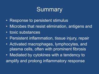 Summary
• Response to persistent stimulus
• Microbes that resist elimination, antigens and
• toxic substances
• Persistent inflammation, tissue injury, repair
• Activated macrophages, lymphocytes, and
plasma cells, often with prominent fibrosis
• Mediated by cytokines with a tendency to
amplify and prolong inflammatory response
 