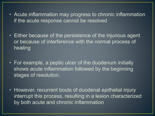 • Acute inflammation may progress to chronic inflammation
if the acute response cannot be resolved
• Either because of the persistence of the injurious agent
or because of interference with the normal process of
healing
• For example, a peptic ulcer of the duodenum initially
shows acute inflammation followed by the beginning
stages of resolution.
• However, recurrent bouts of duodenal epithelial injury
interrupt this process, resulting in a lesion characterized
by both acute and chronic inflammation
 