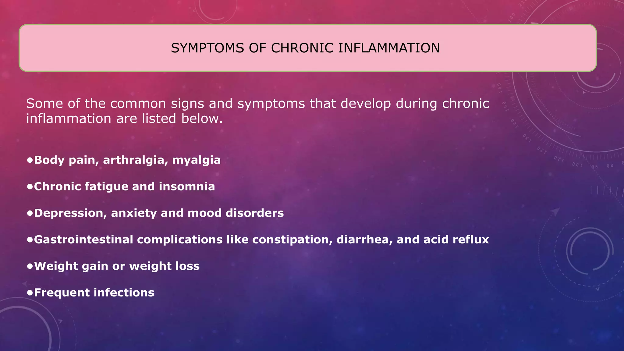 Some of the common signs and symptoms that develop during chronic
inflammation are listed below.
•Body pain, arthralgia, myalgia
•Chronic fatigue and insomnia
•Depression, anxiety and mood disorders
•Gastrointestinal complications like constipation, diarrhea, and acid reflux
•Weight gain or weight loss
•Frequent infections
SYMPTOMS OF CHRONIC INFLAMMATION
 