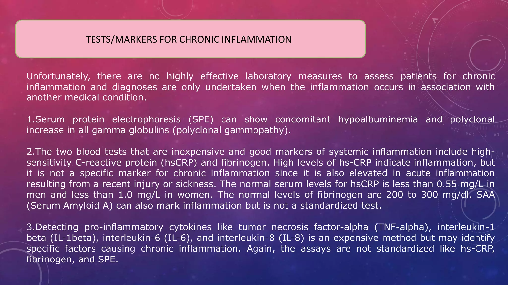 TESTS/MARKERS FOR CHRONIC INFLAMMATION
Unfortunately, there are no highly effective laboratory measures to assess patients for chronic
inflammation and diagnoses are only undertaken when the inflammation occurs in association with
another medical condition.
1.Serum protein electrophoresis (SPE) can show concomitant hypoalbuminemia and polyclonal
increase in all gamma globulins (polyclonal gammopathy).
2.The two blood tests that are inexpensive and good markers of systemic inflammation include high-
sensitivity C-reactive protein (hsCRP) and fibrinogen. High levels of hs-CRP indicate inflammation, but
it is not a specific marker for chronic inflammation since it is also elevated in acute inflammation
resulting from a recent injury or sickness. The normal serum levels for hsCRP is less than 0.55 mg/L in
men and less than 1.0 mg/L in women. The normal levels of fibrinogen are 200 to 300 mg/dl. SAA
(Serum Amyloid A) can also mark inflammation but is not a standardized test.
3.Detecting pro-inflammatory cytokines like tumor necrosis factor-alpha (TNF-alpha), interleukin-1
beta (IL-1beta), interleukin-6 (IL-6), and interleukin-8 (IL-8) is an expensive method but may identify
specific factors causing chronic inflammation. Again, the assays are not standardized like hs-CRP,
fibrinogen, and SPE.
 