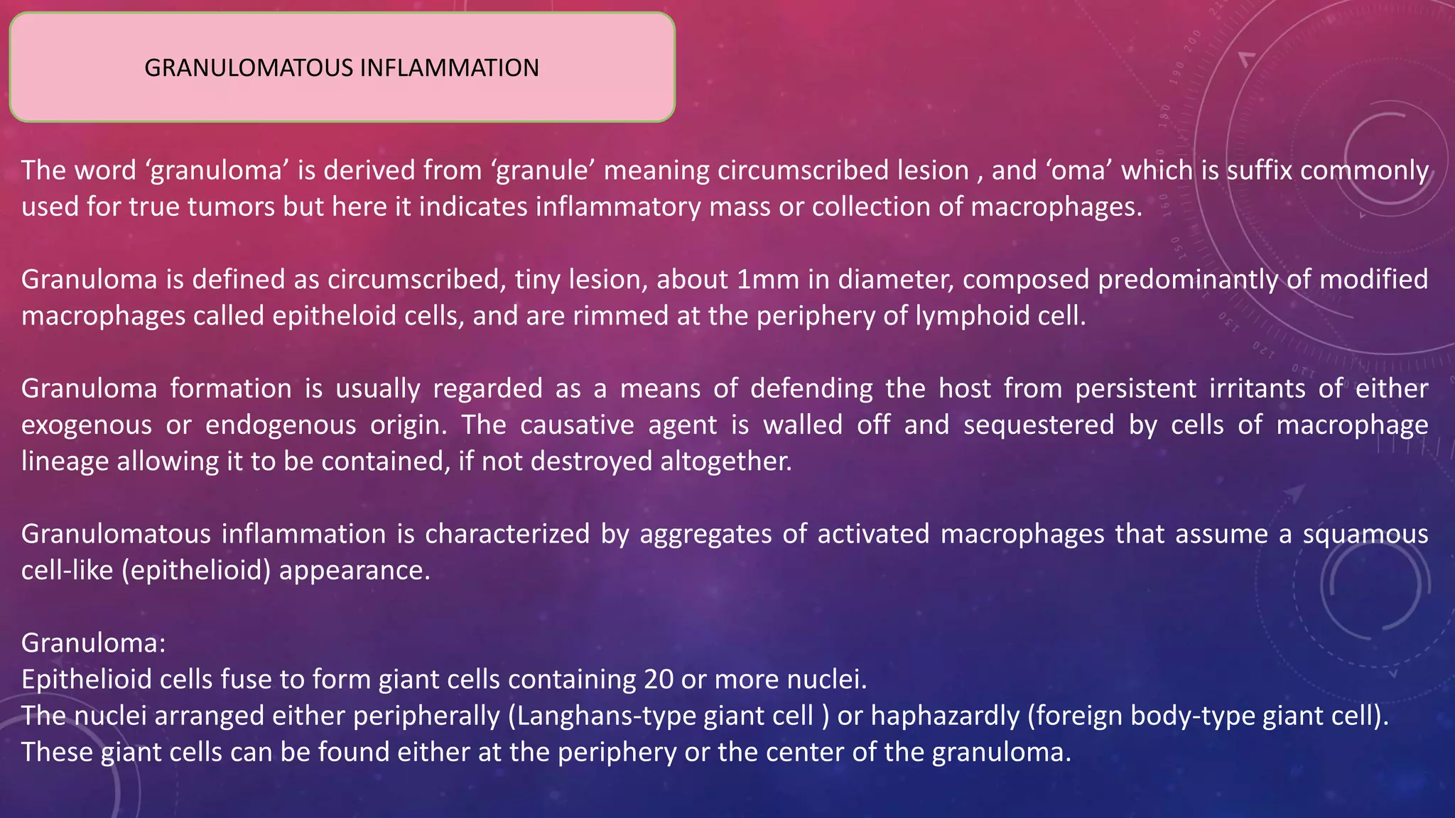 GRANULOMATOUS INFLAMMATION
The word ‘granuloma’ is derived from ‘granule’ meaning circumscribed lesion , and ‘oma’ which is suffix commonly
used for true tumors but here it indicates inflammatory mass or collection of macrophages.
Granuloma is defined as circumscribed, tiny lesion, about 1mm in diameter, composed predominantly of modified
macrophages called epitheloid cells, and are rimmed at the periphery of lymphoid cell.
Granuloma formation is usually regarded as a means of defending the host from persistent irritants of either
exogenous or endogenous origin. The causative agent is walled off and sequestered by cells of macrophage
lineage allowing it to be contained, if not destroyed altogether.
Granulomatous inflammation is characterized by aggregates of activated macrophages that assume a squamous
cell-like (epithelioid) appearance.
Granuloma:
Epithelioid cells fuse to form giant cells containing 20 or more nuclei.
The nuclei arranged either peripherally (Langhans-type giant cell ) or haphazardly (foreign body-type giant cell).
These giant cells can be found either at the periphery or the center of the granuloma.
 