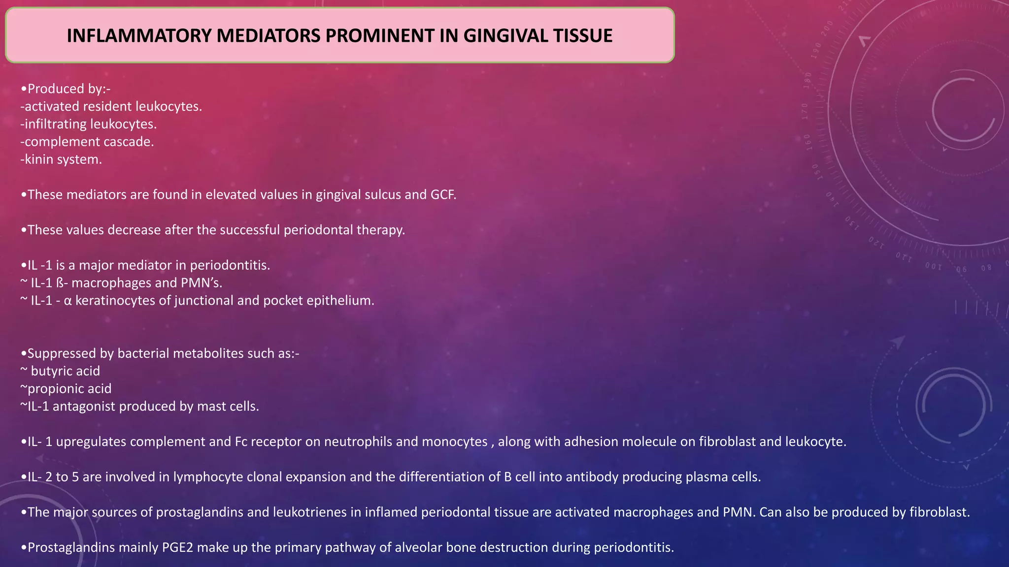 INFLAMMATORY MEDIATORS PROMINENT IN GINGIVAL TISSUE
•Produced by:-
-activated resident leukocytes.
-infiltrating leukocytes.
-complement cascade.
-kinin system.
•These mediators are found in elevated values in gingival sulcus and GCF.
•These values decrease after the successful periodontal therapy.
•IL -1 is a major mediator in periodontitis.
~ IL-1 ß- macrophages and PMN’s.
~ IL-1 - α keratinocytes of junctional and pocket epithelium.
•Suppressed by bacterial metabolites such as:-
~ butyric acid
~propionic acid
~IL-1 antagonist produced by mast cells.
•IL- 1 upregulates complement and Fc receptor on neutrophils and monocytes , along with adhesion molecule on fibroblast and leukocyte.
•IL- 2 to 5 are involved in lymphocyte clonal expansion and the differentiation of B cell into antibody producing plasma cells.
•The major sources of prostaglandins and leukotrienes in inflamed periodontal tissue are activated macrophages and PMN. Can also be produced by fibroblast.
•Prostaglandins mainly PGE2 make up the primary pathway of alveolar bone destruction during periodontitis.
 