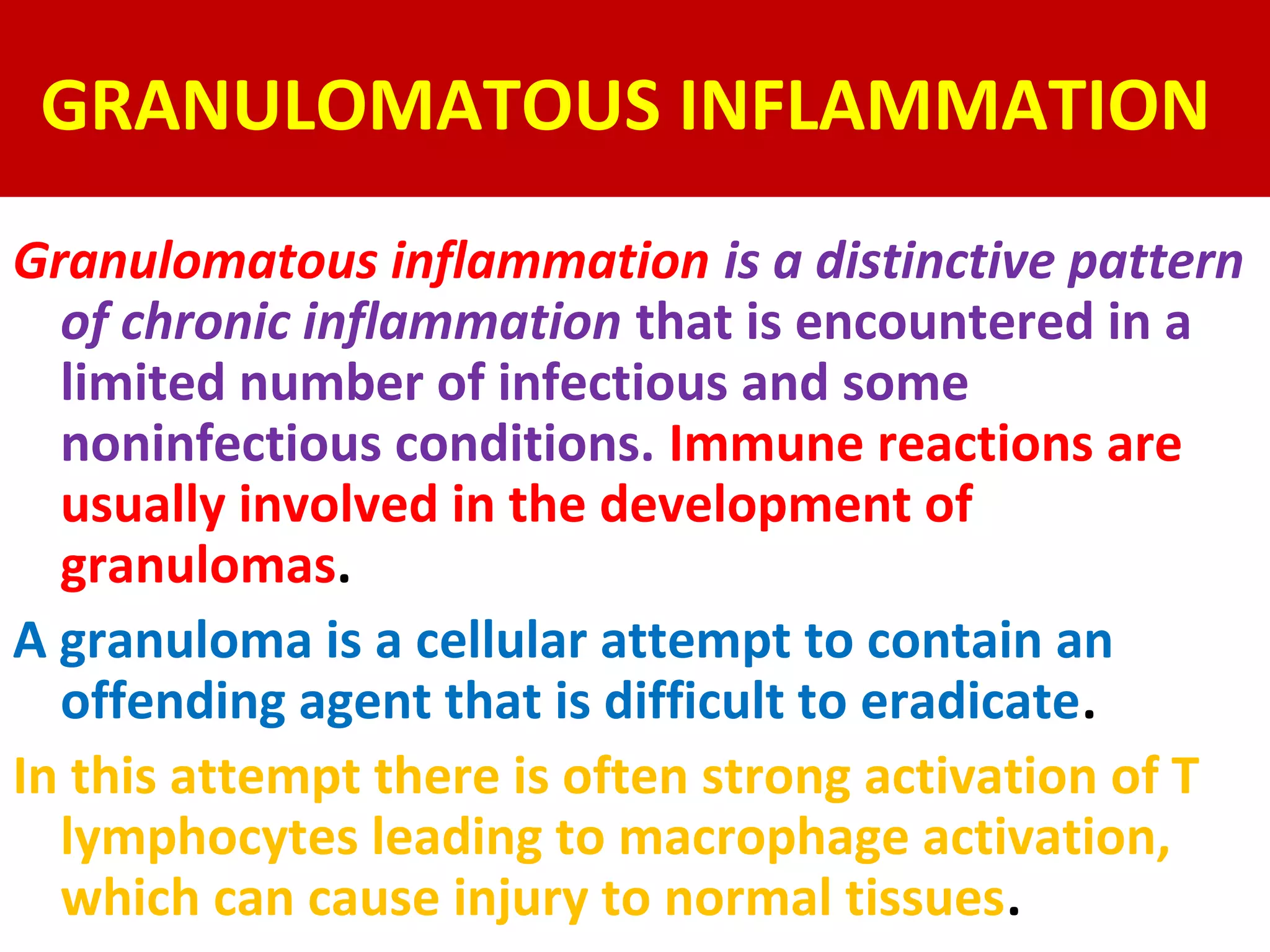 GRANULOMATOUS INFLAMMATION
Granulomatous inflammation is a distinctive pattern
  of chronic inflammation that is encountered in a
  limited number of infectious and some
  noninfectious conditions. Immune reactions are
  usually involved in the development of
  granulomas.
A granuloma is a cellular attempt to contain an
  offending agent that is difficult to eradicate.
In this attempt there is often strong activation of T
  lymphocytes leading to macrophage activation,
  which can cause injury to normal tissues.
 