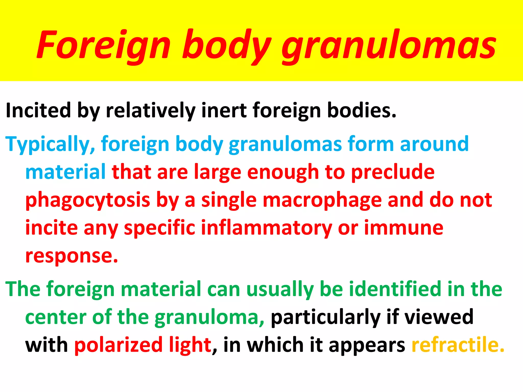 Foreign body granulomas
Incited by relatively inert foreign bodies.
Typically, foreign body granulomas form around
  material that are large enough to preclude
  phagocytosis by a single macrophage and do not
  incite any specific inflammatory or immune
  response.
The foreign material can usually be identified in the
  center of the granuloma, particularly if viewed
  with polarized light, in which it appears refractile.
 
