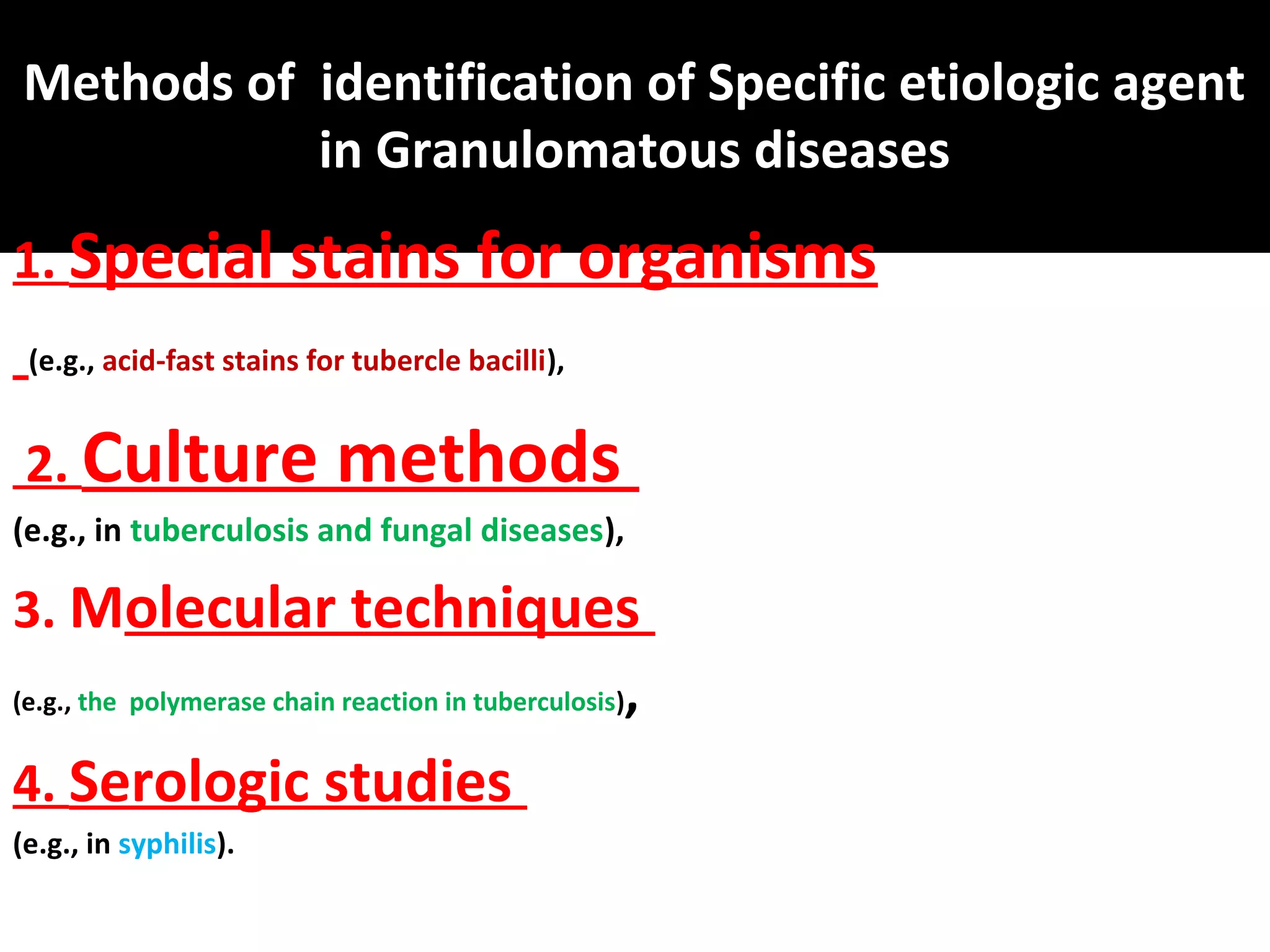 Methods of identification of Specific etiologic agent
           in Granulomatous diseases
1. Special stains for organisms
 (e.g., acid-fast stains for tubercle bacilli),


 2. Culture                methods
(e.g., in tuberculosis and fungal diseases),

3. Molecular techniques
(e.g., the polymerase chain reaction in tuberculosis),


4. Serologic studies
(e.g., in syphilis).
 