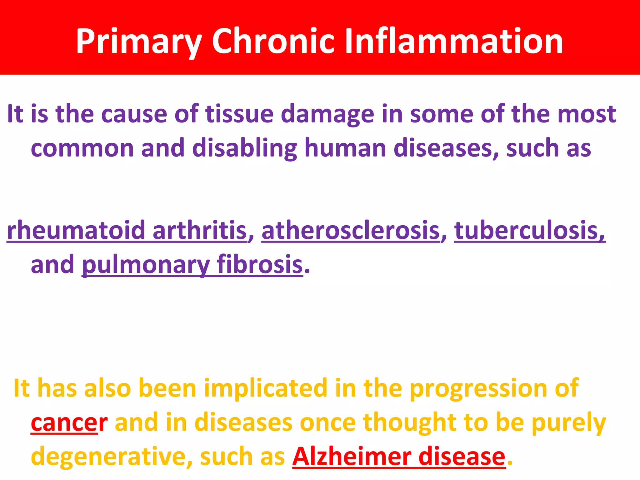 Primary Chronic Inflammation
It is the cause of tissue damage in some of the most
   common and disabling human diseases, such as

rheumatoid arthritis, atherosclerosis, tuberculosis,
  and pulmonary fibrosis.



It has also been implicated in the progression of
  cancer and in diseases once thought to be purely
  degenerative, such as Alzheimer disease.
 