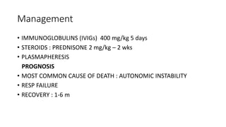 Management
• IMMUNOGLOBULINS (IVIGs) 400 mg/kg 5 days
• STEROIDS : PREDNISONE 2 mg/kg – 2 wks
• PLASMAPHERESIS
PROGNOSIS
• MOST COMMON CAUSE OF DEATH : AUTONOMIC INSTABILITY
• RESP FAILURE
• RECOVERY : 1-6 m
 