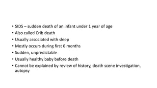 • SIDS – sudden death of an infant under 1 year of age
• Also called Crib death
• Usually associated with sleep
• Mostly occurs during first 6 months
• Sudden, unpredictable
• Usually healthy baby before death
• Cannot be explained by review of history, death scene investigation,
autopsy
 