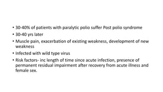 • 30-40% of patients with paralytic polio suffer Post polio syndrome
• 30-40 yrs later
• Muscle pain, exacerbation of existing weakness, development of new
weakness
• Infected with wild type virus
• Risk factors- inc length of time since acute infection, presence of
permanent residual impairment after recovery from acute illness and
female sex.
 