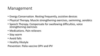 Management
• Energy Conservation. Resting frequently, assistive devices
• Physical Therapy. Muscle strengthening exercises, swimming, aerobics
• Speech Therapy. Compensate for swallowing difficulties, voice
strengthening exercises
• Medications. Pain relievers
• Stay warm
• Avoid falls
• Healthy lifestyle
Prevention: Polio vaccine OPV and IPV
 