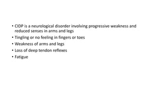 • CIDP is a neurological disorder involving progressive weakness and
reduced senses in arms and legs
• Tingling or no feeling in fingers or toes
• Weakness of arms and legs
• Loss of deep tendon reflexes
• Fatigue
 