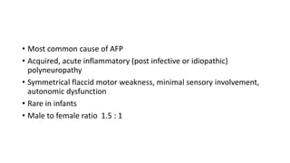 • Most common cause of AFP
• Acquired, acute inflammatory (post infective or idiopathic)
polyneuropathy
• Symmetrical flaccid motor weakness, minimal sensory involvement,
autonomic dysfunction
• Rare in infants
• Male to female ratio 1.5 : 1
 