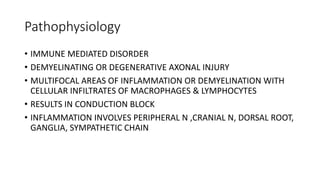 Pathophysiology
• IMMUNE MEDIATED DISORDER
• DEMYELINATING OR DEGENERATIVE AXONAL INJURY
• MULTIFOCAL AREAS OF INFLAMMATION OR DEMYELINATION WITH
CELLULAR INFILTRATES OF MACROPHAGES & LYMPHOCYTES
• RESULTS IN CONDUCTION BLOCK
• INFLAMMATION INVOLVES PERIPHERAL N ,CRANIAL N, DORSAL ROOT,
GANGLIA, SYMPATHETIC CHAIN
 