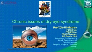 Prof. Mazhry FRCS, FCPS
Chronic issues of dry eye syndrome
Chronic issues of dry eye syndrome
Prof Zia-Ul-Mazhry
FCPS(Pak),
FRCS(Edin),
FRCS(Glasgow),
CIC Ophth- (UK)
Consultant Eye Surgeon &
Head, Department of
Ophthalmology
Wapda Hospital Complex
Lahore.
 