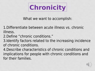 Chronicity
What we want to accomplish:
1.Differentiate between acute illness vs. chronic
illness.
2.Define “chronic conditions.”
3.Identify factors related to the increasing incidence
of chronic conditions.
4.Describe characteristics of chronic conditions and
implications for people with chronic conditions and
for their families.
 