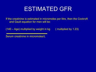 ESTIMATED GFR If the creatinine is estimated in micromoles per litre, then the Cockroft and Gault equation for men will be: (140 – Age) multiplied by weight in kg  ( multiplied by 1.23) Serum creatinine in micromoles/L 