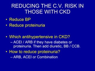REDUCING THE C.V. RISK IN THOSE WITH CKD Reduce BP Reduce proteinuria Which antihypertensive in CKD? ACEI / ARB if they have diabetes or proteinuria. Then add diuretic, BB / CCB.   How to reduce proteinuria? ARB, ACEI or Combination 
