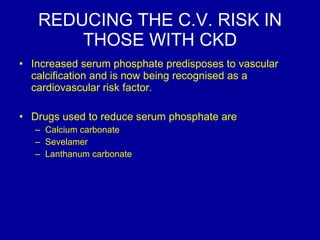 REDUCING THE C.V. RISK IN THOSE WITH CKD Increased serum phosphate predisposes to vascular calcification and is now being recognised as a cardiovascular risk factor.  Drugs used to reduce serum phosphate are Calcium carbonate Sevelamer Lanthanum carbonate 