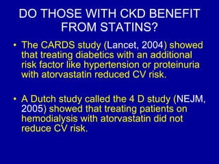 DO THOSE WITH CKD BENEFIT FROM STATINS? The CARDS study ( Lancet, 2004 ) showed that treating diabetics with an additional risk factor like hypertension or proteinuria with atorvastatin reduced CV risk.  A Dutch study called the 4 D study ( NEJM, 2005 ) showed that treating patients on hemodialysis with atorvastatin did not reduce CV risk.  
