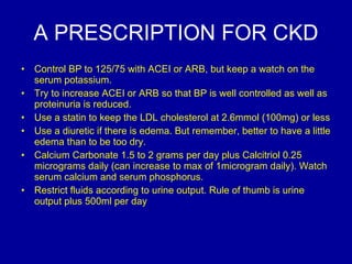 A PRESCRIPTION FOR CKD Control BP to 125/75 with ACEI or ARB, but keep a watch on the serum potassium.  Try to increase ACEI or ARB so that BP is well controlled as well as proteinuria is reduced. Use a statin to keep the LDL cholesterol at 2.6mmol (100mg) or less Use a diuretic if there is edema. But remember, better to have a little edema than to be too dry.  Calcium Carbonate 1.5 to 2 grams per day plus Calcitriol 0.25 micrograms daily (can increase to max of 1microgram daily). Watch serum calcium and serum phosphorus.  Restrict fluids according to urine output. Rule of thumb is urine output plus 500ml per day 