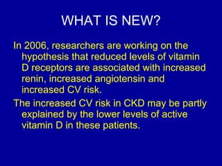 WHAT IS NEW? In 2006, researchers are working on the hypothesis that reduced levels of vitamin D receptors are associated with increased renin, increased angiotensin and increased CV risk.  The increased CV risk in CKD may be partly explained by the lower levels of active  vitamin D in these patients.  