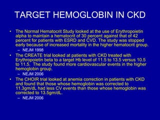 TARGET HEMOGLOBIN IN CKD The Normal Hematocrit Study looked at the use of Erythropoietin alpha to maintain a hematocrit of 30 percent against that of 42 percent for patients with ESRD and CVD. The study was stopped early because of increased mortality in the higher hematocrit group.  NEJM 1998 The CREATE trial looked at patients with CKD treated with Erythropoietin beta to a target Hb level of 11.5 to 13.5 versus 10.5 to 11.5.  The study found more cardiovascular events in the higher hemoglobin group. NEJM 2006 The CHOIR trial looked at anemia correction in patients with CKD and found that those whose hemoglobin was corrected to 11.3gm/dL had less CV events than those whose hemoglobin was corrected to 13.5gm/dL.  NEJM 2006 