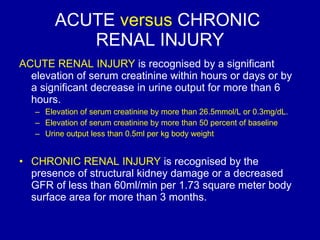 ACUTE  versus  CHRONIC  RENAL INJURY ACUTE RENAL INJURY  is recognised by a significant elevation of serum creatinine within hours or days or by a significant decrease in urine output for more than 6 hours.  Elevation of serum creatinine by more than 26.5mmol/L or 0.3mg/dL.  Elevation of serum creatinine by more than 50 percent of baseline Urine output less than 0.5ml per kg body weight CHRONIC RENAL INJURY  is recognised by the presence of structural kidney damage or a decreased GFR of less than 60ml/min per 1.73 square meter body surface area for more than 3 months.  