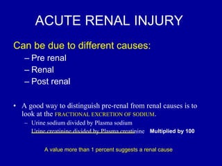 ACUTE RENAL INJURY  Can be due to different causes:  Pre renal Renal Post renal A good way to distinguish pre-renal from renal causes is to look at the  FRACTIONAL EXCRETION OF SODIUM . Urine sodium divided by Plasma sodium Urine creatinine divided by Plasma creatinine A value more than 1 percent suggests a renal cause Multiplied by 100 