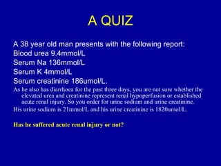 A QUIZ A 38 year old man presents with the following report: Blood urea 9.4mmol/L Serum Na 136mmol/L Serum K 4mmol/L Serum creatinine 186umol/L.  As he also has diarrhoea for the past three days, you are not sure whether the elevated urea and creatinine represent renal hypoperfusion or established acute renal injury. So you order for urine sodium and urine creatinine.  His urine sodium is 21mmol/L and his urine creatinine is 1820umol/L.  Has he suffered acute renal injury or not? 