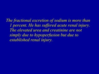 The fractional excretion of sodium is more than 1 percent. He has suffered acute renal injury. The elevated urea and creatinine are not simply due to hypoperfusion but due to established renal injury.  