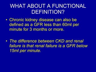 WHAT ABOUT A FUNCTIONAL DEFINITION? Chronic kidney disease can also be defined as a GFR less than 60ml per minute for 3 months or more.  The difference between CKD and renal failure is that renal failure is a GFR below 15ml per minute.  