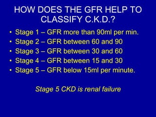 HOW DOES THE GFR HELP TO CLASSIFY C.K.D.? Stage 1 – GFR more than 90ml per min.  Stage 2 – GFR between 60 and 90 Stage 3 – GFR between 30 and 60 Stage 4 – GFR between 15 and 30 Stage 5 – GFR below 15ml per minute.  Stage 5 CKD is renal failure 