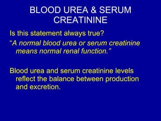 BLOOD UREA & SERUM CREATININE Is this statement always true?  “ A normal blood urea or serum creatinine means normal renal function.” Blood urea and serum creatinine levels reflect the balance between production and excretion.  