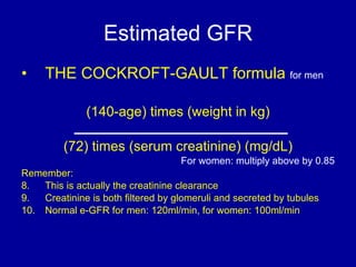 Estimated GFR THE COCKROFT-GAULT formula  for men (140-age) times (weight in kg) (72) times (serum creatinine) (mg/dL) For women: multiply above by 0.85 Remember:  This is actually the creatinine clearance Creatinine is both filtered by glomeruli and secreted by tubules Normal e-GFR for men: 120ml/min, for women: 100ml/min 