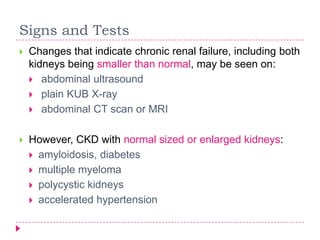 Signs and Tests
   Changes that indicate chronic renal failure, including both
    kidneys being smaller than normal, may be seen on:
     abdominal ultrasound
     plain KUB X-ray
     abdominal CT scan or MRI


   However, CKD with normal sized or enlarged kidneys:
     amyloidosis, diabetes
     multiple myeloma
     polycystic kidneys
     accelerated hypertension
 