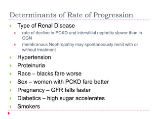Determinants of Rate of Progression
       Type of Renal Disease
        rate of decline in PCKD and interstitial nephritis slower than in
         CGN
        membranous Nephropathy may spontaneously remit with or
         without treatment
       Hypertension
       Proteinuria
       Race – blacks fare worse
       Sex – women with PCKD fare better
       Pregnancy – GFR falls faster
       Diabetics – high sugar accelerates
       Smokers
 