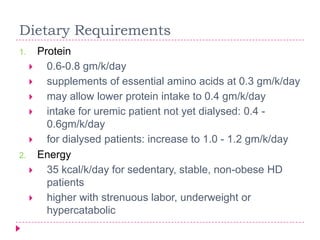 Dietary Requirements
1.       Protein
          0.6-0.8 gm/k/day
          supplements of essential amino acids at 0.3 gm/k/day
          may allow lower protein intake to 0.4 gm/k/day
          intake for uremic patient not yet dialysed: 0.4 -
           0.6gm/k/day
          for dialysed patients: increase to 1.0 - 1.2 gm/k/day
2.       Energy
          35 kcal/k/day for sedentary, stable, non-obese HD
           patients
          higher with strenuous labor, underweight or
           hypercatabolic
 