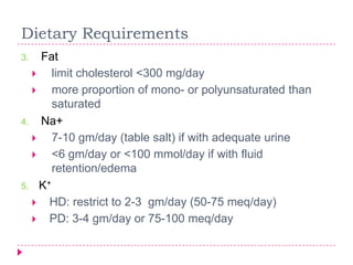 Dietary Requirements
3.  Fat
     limit cholesterol <300 mg/day
     more proportion of mono- or polyunsaturated than
      saturated
4. Na+
     7-10 gm/day (table salt) if with adequate urine
     <6 gm/day or <100 mmol/day if with fluid
      retention/edema
5. K+
   HD: restrict to 2-3 gm/day (50-75 meq/day)
   PD: 3-4 gm/day or 75-100 meq/day
 