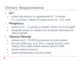 Dietary Requirements
6.       Ca++
         restrict milk products so supplemental Ca++ is needed
          (1-1.5 gm/day) + Vitamin D to keep serum Ca++ >2.5 mg/dl
7.       Phosphorus
         restrict to 0.6 - 1.2 gm/day to maintain s.Phos <4.5 to 5.5 mg/dl
         phosphate binders as needed such as calcium carbonate and
          calcium acetate
8.       Vitamins/ Minerals
         ascorbic acid < 150-200 mg maximum to avoid oxalosis
         folic acid 1000 mcg; vit.B1 30 or > mg/day; B6 20 or more
          mg/day; Other water soluble vitamins based on RDA
         provide selenium and zinc
         vitamin A preparations must be avoided
 
