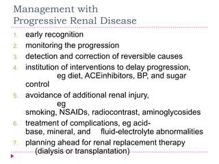 Management with
Progressive Renal Disease
1.   early recognition
2.   monitoring the progression
3.   detection and correction of reversible causes
4.   institution of interventions to delay progression,
                eg diet, ACEinhibitors, BP, and sugar
     control
5.   avoidance of additional renal injury,
                eg
     smoking, NSAIDs, radiocontrast, aminoglycosides
6.   treatment of complications, eg acid-
     base, mineral, and fluid-electrolyte abnormalities
7.   planning ahead for renal replacement therapy
        (dialysis or transplantation)
 