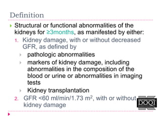 Definition
   Structural or functional abnormalities of the
    kidneys for ≥3months, as manifested by either:
    1. Kidney damage, with or without decreased
       GFR, as defined by
       pathologic abnormalities
       markers of kidney damage, including
        abnormalities in the composition of the
        blood or urine or abnormalities in imaging
        tests
       Kidney transplantation
    2. GFR <60 ml/min/1.73 m2, with or without
       kidney damage
 
