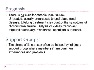 Prognosis
   There is no cure for chronic renal failure.
    Untreated, usually progresses to end-stage renal
    disease. Lifelong treatment may control the symptoms of
    chronic renal failure. Dialysis or kidney transplant
    required eventually. Otherwise, condition is terminal.


Support Groups
   The stress of illness can often be helped by joining a
    support group where members share common
    experiences and problems.
 