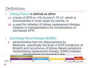 Definition
     Kidney Failure is defined as either
    (1) a level of GFR to <15 mL/min/1.73 m2, which is
        accompanied in most cases by uremia, or
    (2) a need for initiation of kidney replacement therapy
        (dialysis or transplantation) for complications of
        decreased GFR.

    End-Stage Renal Disease (ESRD)
     administrative term for disbursement by
      Medicare, specifically the level of GFR (creatinine of
      8mg/dl) and occurrence of kidney failure symptoms
      necessitating replacement therapy. ESRD includes
      patients treated by dialysis or transplantation.
 