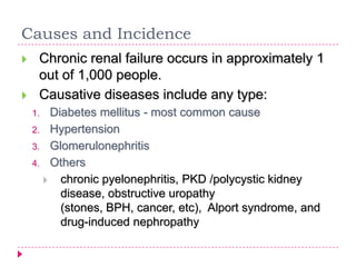 Causes and Incidence
    Chronic renal failure occurs in approximately 1
     out of 1,000 people.
    Causative diseases include any type:
    1. Diabetes mellitus - most common cause
    2. Hypertension
    3. Glomerulonephritis
    4. Others
       chronic pyelonephritis, PKD /polycystic kidney
         disease, obstructive uropathy
         (stones, BPH, cancer, etc), Alport syndrome, and
         drug-induced nephropathy
 