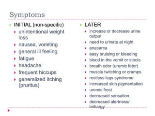 Symptoms
   INITIAL (non-specific)      LATER
     unintentional weight          increase or decrease urine
      loss                           output
                                    need to urinate at night
     nausea, vomiting
                                    anasarca
     general ill feeling
                                    easy bruising or bleeding
     fatigue                       blood in the vomit or stools
     headache                      breath odor (uremic fetor)
     frequent hiccups              muscle twitching or cramps
     generalized itching           restless legs syndrome
      (pruritus)                    increased skin pigmentation
                                    uremic frost
                                    decreased sensation
                                    decreased alertness/
                                     lethargy
 