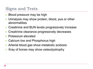 Signs and Tests
   Blood pressure may be high
   Urinalysis may show protein, blood, pus or other
    abnormalities
   Creatinine and BUN levels progressively increase
   Creatinine clearance progressively decreases
   Potassium elevated
   Calcium low and Phosphorus high
   Arterial blood gas show metabolic acidosis
   Xray of bones may show osteodystrophy
 
