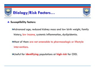  Susceptibility factors:
Advanced age, reduced kidney mass and low birth weight, family
history, low income, systemic inflammation, dyslipidemia.
Most of them are not amenable to pharmacologic or lifestyle
interventions.
Useful for identifying populations at high risk for CKD.
Etiology/Risk Factors…
 Susceptibility factors:
Advanced age, reduced kidney mass and low birth weight, family
history, low income, systemic inflammation, dyslipidemia.
Most of them are not amenable to pharmacologic or lifestyle
interventions.
Useful for identifying populations at high risk for CKD.
 