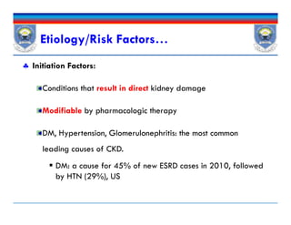  Initiation Factors:
Conditions that result in direct kidney damage
Modifiable by pharmacologic therapy
DM, Hypertension, Glomerulonephritis: the most common
leading causes of CKD.
 DM: a cause for 45% of new ESRD cases in 2010, followed
by HTN (29%), US
Etiology/Risk Factors…
 Initiation Factors:
Conditions that result in direct kidney damage
Modifiable by pharmacologic therapy
DM, Hypertension, Glomerulonephritis: the most common
leading causes of CKD.
 DM: a cause for 45% of new ESRD cases in 2010, followed
by HTN (29%), US
 